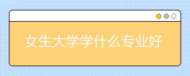 女生大学学什么专业好 就业前景就业率比较好