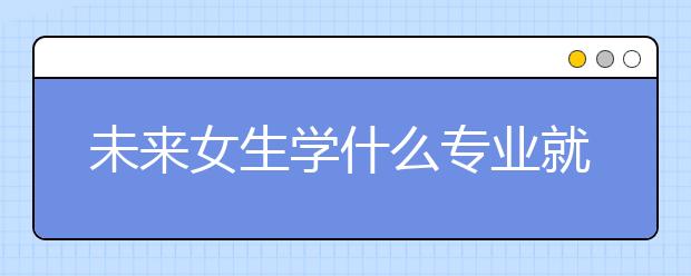 未来女生学什么专业就业前景好 专业推荐