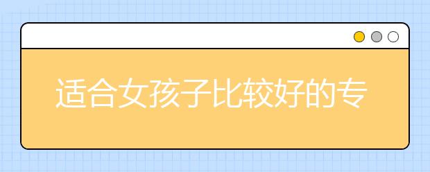 适合女孩子比较好的专业排名 女孩子选什么专业好