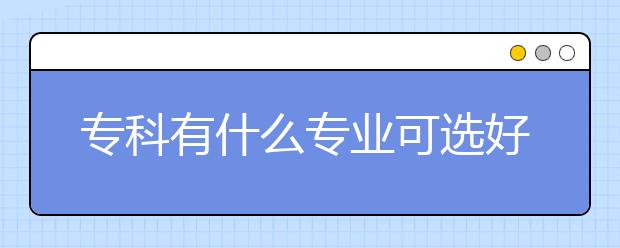 专科有什么专业可选好就业 专科专业名单