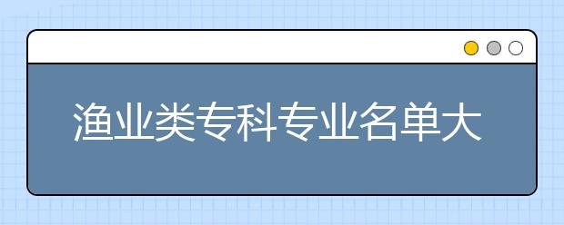 渔业类专科专业名单大全（含专业介绍）