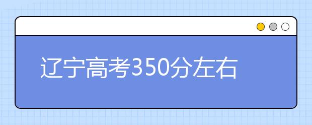 辽宁高考350分左右能上什么样的大学