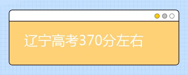 辽宁高考370分左右能上什么样的大学