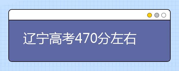 辽宁高考470分左右能上什么样的大学