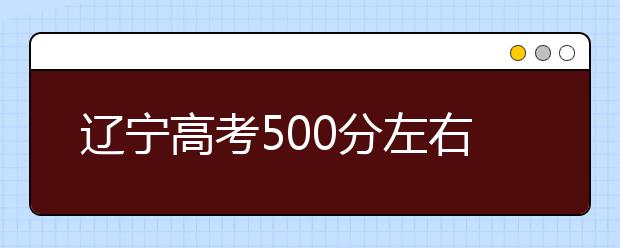 辽宁高考500分左右能上什么样的大学