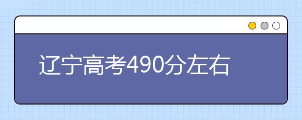 辽宁高考490分左右能上什么样的大学