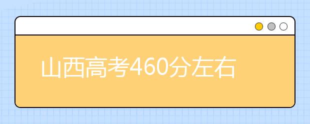 山西高考460分左右能上什么样的大学