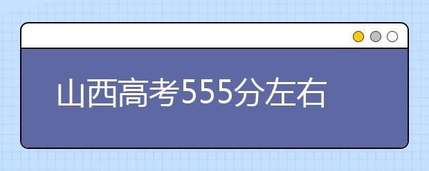 山西高考555分左右能上什么样的大学