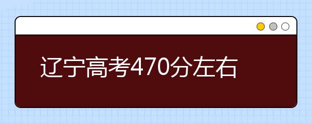 辽宁高考470分左右能上什么样的大学