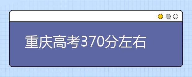 重庆高考370分左右能上什么样的大学