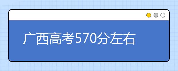 广西高考570分左右能上什么样的大学