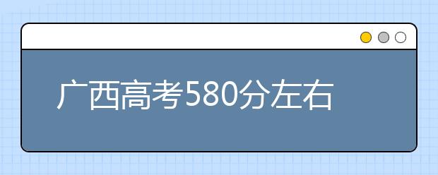 广西高考580分左右能上什么样的大学