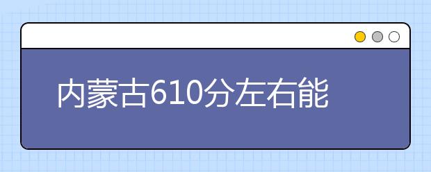 内蒙古高考610分左右能上什么样的大学