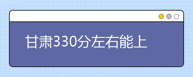 甘肃高考330分左右能上什么样的大学