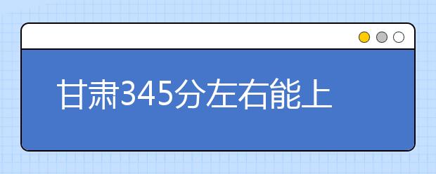 甘肃高考345分左右能上什么样的大学