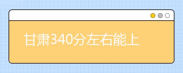 甘肃高考340分左右能上什么样的大学