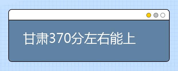 甘肃高考370分左右能上什么样的大学