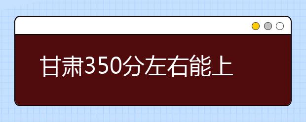 甘肃高考350分左右能上什么样的大学