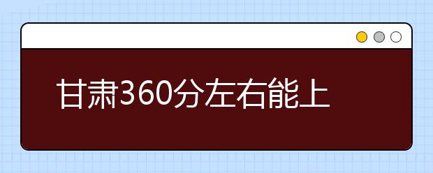 甘肃高考360分左右能上什么样的大学