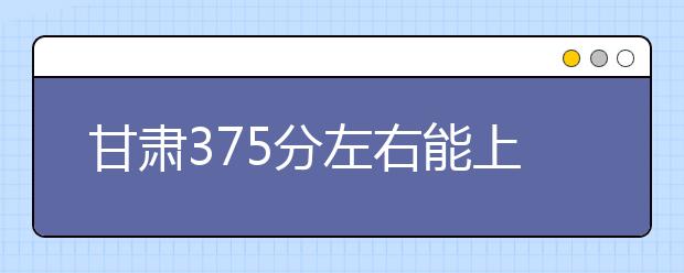 甘肃高考375分左右能上什么样的大学
