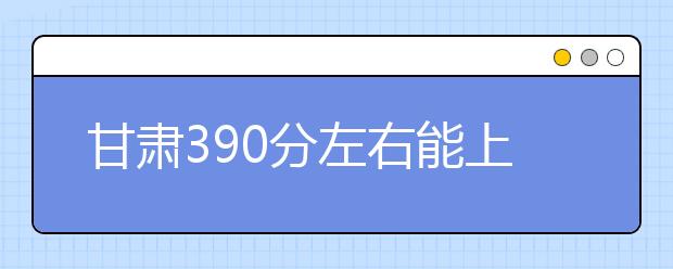 甘肃高考390分左右能上什么样的大学