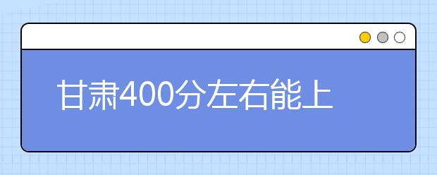 甘肃高考400分左右能上什么样的大学