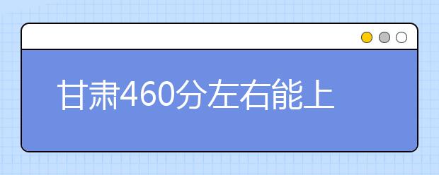 甘肃高考460分左右能上什么样的大学