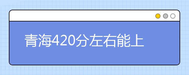 青海高考420分左右能上什么样的大学