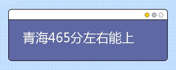 青海高考465分左右能上什么样的大学