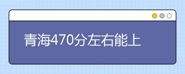 青海高考470分左右能上什么样的大学