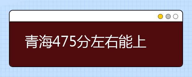 青海高考475分左右能上什么样的大学