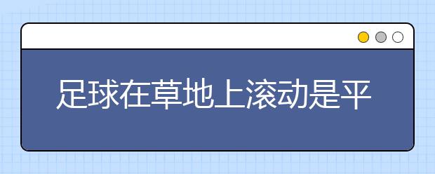 足球在草地上滚动是平移吗？足球在草地上滚动是平移还是旋转