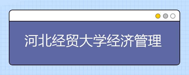 河北经贸大学经济管理学院优势专业排名,2021年河北经贸大学经济管理学院最好的专业排名