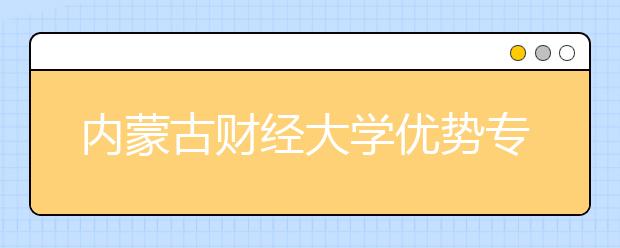 内蒙古财经大学优势专业排名,2021年内蒙古财经大学最好的专业排名