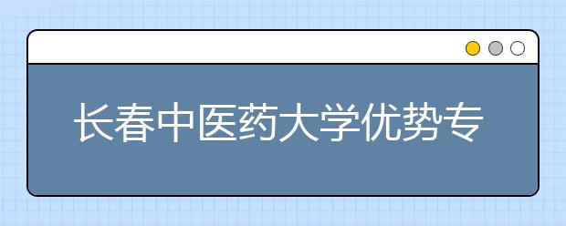长春中医药大学优势专业排名,2021年长春中医药大学最好的专业排名