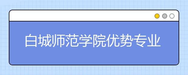 白城师范学院优势专业排名,2021年白城师范学院最好的专业排名
