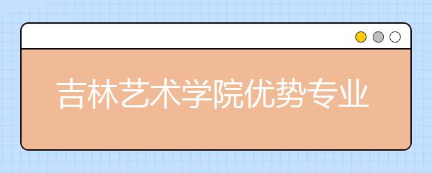 吉林艺术学院优势专业排名,2021年吉林艺术学院最好的专业排名