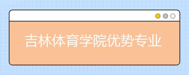 吉林体育学院优势专业排名,2021年吉林体育学院最好的专业排名