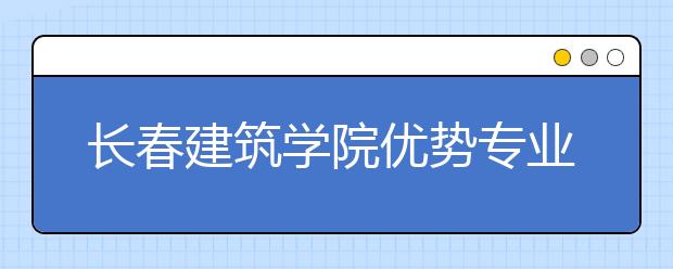 长春建筑学院优势专业排名,2021年长春建筑学院最好的专业排名