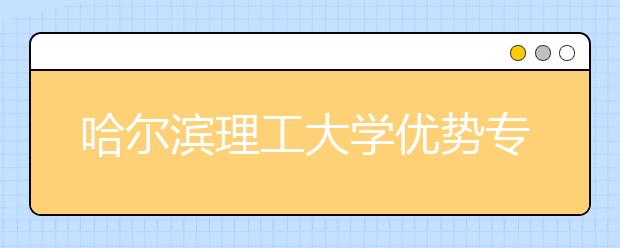 哈尔滨理工大学优势专业排名,2021年哈尔滨理工大学最好的专业排名