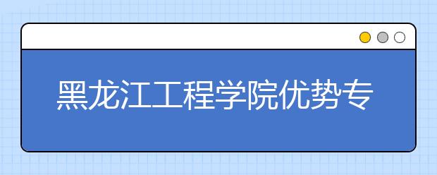 黑龙江工程学院优势专业排名,2021年黑龙江工程学院最好的专业排名