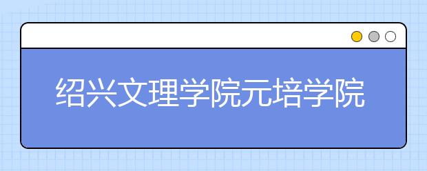 绍兴文理学院元培学院优势专业排名,2021年绍兴文理学院元培学院最好的专业排名