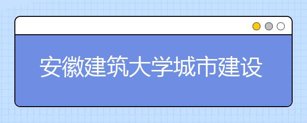 安徽建筑大学城市建设学院优势专业排名,2021年安徽建筑大学城市建设学院最好的专业排名