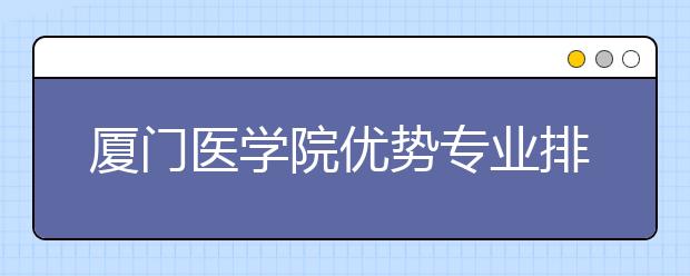 厦门医学院优势专业排名,2021年厦门医学院最好的专业排名