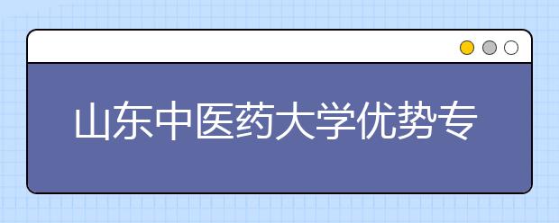 山东中医药大学优势专业排名,2021年山东中医药大学最好的专业排名