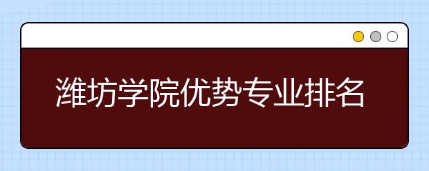 潍坊学院优势专业排名,2021年潍坊学院最好的专业排名