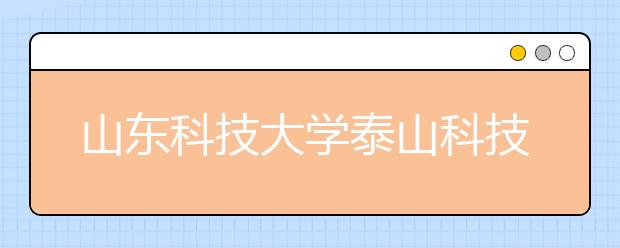 山东科技大学泰山科技学院优势专业排名,2021年山东科技大学泰山科技学院最好的专业排名