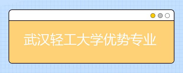 武汉轻工大学优势专业排名,2021年武汉轻工大学最好的专业排名