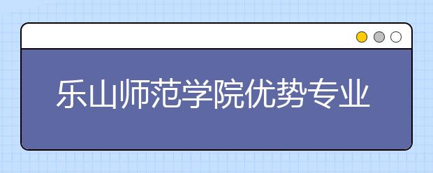 乐山师范学院优势专业排名,2021年乐山师范学院最好的专业排名