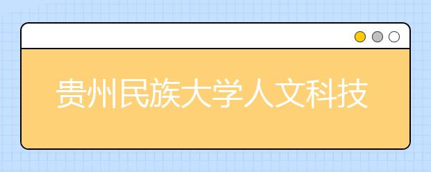 贵州民族大学人文科技学院优势专业排名,2021年贵州民族大学人文科技学院最好的专业排名